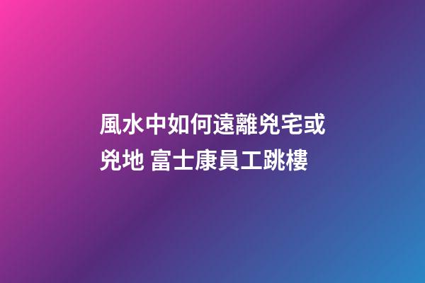 風水中如何遠離兇宅或兇地 富士康員工跳樓